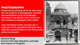 PHOTOGRAPHY
Influenced by painting since its early days,
the new medium of photography included
borrowed genres such as landscape,
portraiture, and still life. Soon travel and
documentary photography were added.
They witnessed instant success due in
large part to the perception that they were
objective representations of far-flung exotic
places and people.
Giacomo Brogi
Church of the Holy Sepulchre, principal
door Library of Congress
 