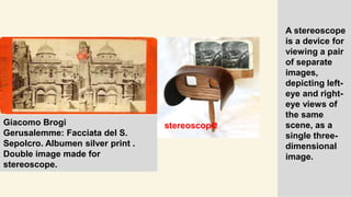 Giacomo Brogi
Gerusalemme: Facciata del S.
Sepolcro. Albumen silver print .
Double image made for
stereoscope.
A stereoscope
is a device for
viewing a pair
of separate
images,
depicting left-
eye and right-
eye views of
the same
scene, as a
single three-
dimensional
image.
stereoscope
 
