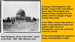 In Europe, Peter Bergheim, Felix
Bonfils, Francis Frith, Frank Mason
Good, Jean Pascal Sebah, and
Giacomo Brogi capitalized on the
public’s thirst for images of Egypt
and the Holy Lands.
In the 1850s, Francis Frith wrote an
essay on the aesthetics of this new
medium titled The Art of
Photography, which was published
in the Art Journal.
In it he acknowledged the subjective
nature of photographic images.
Peter Bergheim, Dome of the Chain - Dome
of the Rock, 1860 -1880. Albumen print.
 
