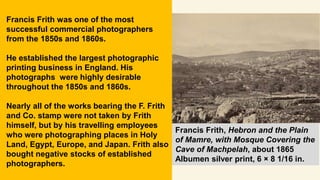 Francis Frith, Hebron and the Plain
of Mamre, with Mosque Covering the
Cave of Machpelah, about 1865
Albumen silver print, 6 × 8 1/16 in.
Francis Frith was one of the most
successful commercial photographers
from the 1850s and 1860s.
He established the largest photographic
printing business in England. His
photographs were highly desirable
throughout the 1850s and 1860s.
Nearly all of the works bearing the F. Frith
and Co. stamp were not taken by Frith
himself, but by his travelling employees
who were photographing places in Holy
Land, Egypt, Europe, and Japan. Frith also
bought negative stocks of established
photographers.
 