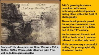 Francis Frith, Arch over the Great Ravine – Petra,
1850s - 1870s, Whole-plate albumen print from
wet collodion glass negative
Frith's growing business
coincided with many
technological developments
taking place within the field of
photography.
These developments paved
the way to commercial mass
production work of the latter
half of the 19th century.
He documented historic and
biblical landmarks in an area
referred to as the Holy Land.
Frith became very successful
selling his photographically
illustrated books.
 