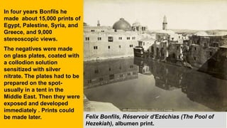 Felix Bonfils, Réservoir d'Ezéchias (The Pool of
Hezekiah), albumen print.
In four years Bonfils he
made about 15,000 prints of
Egypt, Palestine, Syria, and
Greece, and 9,000
stereoscopic views.
The negatives were made
on glass plates, coated with
a collodion solution
sensitized with silver
nitrate. The plates had to be
prepared on the spot-
usually in a tent in the
Middle East. Then they were
exposed and developed
immediately . Prints could
be made later.
 