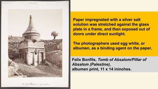 Felix Bonfils, Tomb of Absalom/Pillar of
Absalom (Palestine),
albumen print, 11 x 14 ininches.
Paper impregnated with a silver salt
solution was stretched against the glass
plate in a frame, and then exposed out of
doors under direct sunlight.
The photographers used egg white, or
albumen, as a binding agent on the paper.
 