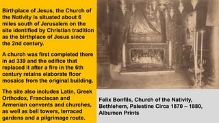 Birthplace of Jesus, the Church of
the Nativity is situated about 6
miles south of Jerusalem on the
site identified by Christian tradition
as the birthplace of Jesus since
the 2nd century.
A church was first completed there
in ad 339 and the edifice that
replaced it after a fire in the 6th
century retains elaborate floor
mosaics from the original building.
The site also includes Latin, Greek
Orthodox, Franciscan and
Armenian convents and churches,
as well as bell towers, terraced
gardens and a pilgrimage route.
Felix Bonfils, Church of the Nativity,
Bethlehem, Palestine Circa 1870 – 1880,
Albumen Prints
 