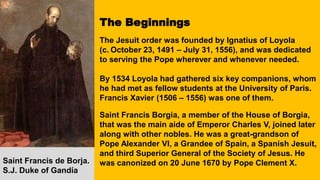 The Beginnings
The Jesuit order was founded by Ignatius of Loyola
(c. October 23, 1491 – July 31, 1556), and was dedicated
to serving the Pope wherever and whenever needed.
By 1534 Loyola had gathered six key companions, whom
he had met as fellow students at the University of Paris.
Francis Xavier (1506 – 1556) was one of them.
Saint Francis Borgia, a member of the House of Borgia,
that was the main aide of Emperor Charles V, joined later
along with other nobles. He was a great-grandson of
Pope Alexander VI, a Grandee of Spain, a Spanish Jesuit,
and third Superior General of the Society of Jesus. He
was canonized on 20 June 1670 by Pope Clement X.
Saint Francis de Borja.
S.J. Duke of Gandía
 