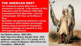 THE AMERICAN WEST
The nineteenth-century West was an
intersection of cultures. .In the summer of 1833,
Swiss-born artist Karl Bodmer (1809-1893)
accompanied Prince Maximilian, a German
anthropologist, 500 miles up the Missouri
River.
Maximilian was gathering material for a series
of volumes on North America and brought
Bodmer along to provide the illustrations.
Bodmer's paintings are important for their
ethnological significance.
Karl Bodmer (Swiss, 1809-1893),
Mató-Tópe (Four Bears), Mandan Chief , 1834
watercolor on paper, 13¾ x 11¼ inches, 41.9 x
29.53 cm. Joslyn Art Museum. Gift of Enron Art
Foundation,, 1986.49.383
 