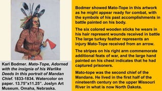 Karl Bodmer. Mato-Tope, Adorned
with the insignia of his Warlike
Deeds In this portrait of Mandan
Chief. 1833-1834. Watercolor on
paper. 13.75”x11.25”. Joslyn Art
Museum. Omaha, Nebraska.
Bodmer showed Mato-Tope in this artwork
as he might appear ready for combat, with
the symbols of his past accomplishments in
battle painted on his body.
The six colored wooden sticks he wears in
his hair represent wounds received in battle
The large turkey feather represents an
injury Mato-Tope received from an arrow.
The stripes on his right arm commemorate
additional feats of war, and the large hand
painted on his chest indicates that he had
captured prisoners.
Mato-tope was the second chief of the
Mandans. He lived in the first half of the
nineteenth century on the upper Missouri
River in what is now North Dakota.
 