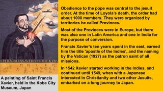 Obedience to the pope was central to the jesuit
order. At the time of Loyola’s death, the order had
about 1000 members. They were organized by
territories he called Provinces.
Most of the Provinces were in Europe, but there
was also one in Latin America and one in India for
the purpose of conversion.
Francis Xavier’s ten years spent in the east, earned
him the title 'apostle of the Indies‘, and the naming
by the Vatican (1927) as the patron saint of all
missions.
In 1542 Xavier started working in the Indies, and
continued until 1549, when with a Japanese
interested in Christianity and two other Jesuits,
embarked on a long journey to Japan.
A painting of Saint Francis
Xavier, held in the Kobe City
Museum, Japan
 