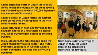 Saint Francis Xavier arriving in
Japan in 1549. the Jesuit
Mission he established
flourished for 100 years.
Xavier spent two years in Japan (1549-1551)
where he laid the foundation for the following
one hundred years in which 300,000 Japanese
that embraced Christianity.
Xavier’s arrival in Japan marks the furthest
point yet reached by Europeans in the 16th-
century in the far east.
Xavier left Japan in 1551 and traveled to the
southern shores of China where he died in
1552 while trying to gain access to the Ming
Dynasty.
His successors, the most famous being the
Jesuit missionary Matteo Ricci (1552–1610),
eventually succeeded in fulfilling Xavier's
dream during the late Ming and early Qing
Dynasties.
 