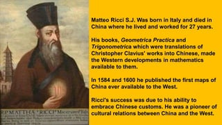 Matteo Ricci S.J. Was born in Italy and died in
China where he lived and worked for 27 years.
His books, Geometrica Practica and
Trigonometrica which were translations of
Christopher Clavius' works into Chinese, made
the Western developments in mathematics
available to them.
In 1584 and 1600 he published the first maps of
China ever available to the West.
Ricci's success was due to his ability to
embrace Chinese customs. He was a pioneer of
cultural relations between China and the West.
 