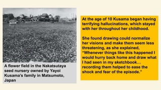 During World War II, Kusama who
was 13 year old, was sent to work
in a Japanese military factory
sewing fabric together fo...