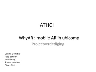 ATHCI Projectverdediging WhyAR : mobile AR in ubicomp Dennis Gommé Toby Zanders Jens Penny Steven Houben ClovisSix 