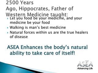 Let you food be your medicine, and your medicine be your food Walking is man’s best medicineNatural forces within us are the true healers of diseaseASEA Enhances the body’s natural ability to take care of itself! 2500 Years Ago, Hippocrates, Father of Western Medicine taught: