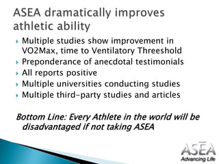 Multiple studies show improvement in VO2Max, time to VentilatoryThreesholdPreponderance of anecdotal testimonials All reports positiveMultiple universities conducting studies Multiple third-party studies and articlesBottom Line: Every Athlete in the world will be disadvantaged if not taking ASEA ASEA dramatically improves athletic ability	