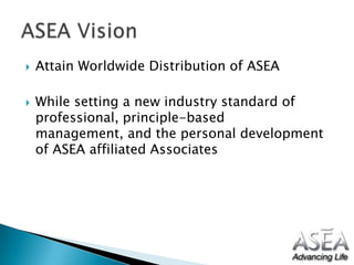 Attain Worldwide Distribution of ASEAWhile setting a new industry standard of professional, principle-based management, and the personal development of ASEA affiliated Associates ASEA Vision 