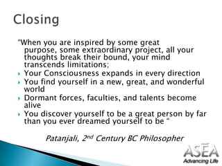 “When you are inspired by some great purpose, some extraordinary project, all your thoughts break their bound, your mind transcends limitations;Your Consciousness expands in every directionYou find yourself in a new, great, and wonderful world Dormant forces, faculties, and talents become aliveYou discover yourself to be a great person by far than you ever dreamed yourself to be “Patanjali, 2nd Century BC Philosopher Closing 