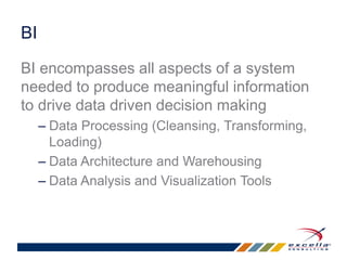 BI 
BI encompasses all aspects of a system 
needed to produce meaningful information 
to drive data driven decision making 
– Data Processing (Cleansing, Transforming, 
Loading) 
– Data Architecture and Warehousing 
– Data Analysis and Visualization Tools 
 