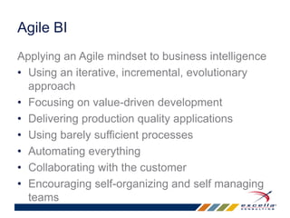 Agile BI 
Applying an Agile mindset to business intelligence 
• Using an iterative, incremental, evolutionary 
approach 
• Focusing on value-driven development 
• Delivering production quality applications 
• Using barely sufficient processes 
• Automating everything 
• Collaborating with the customer 
• Encouraging self-organizing and self managing 
teams 
 