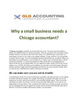 Why a small business needs a
Chicago accountant?
A Chicago accountant can guide you in more than one sector. You need someone reliable to
deliver you with help when it is about your finance. They are specialists who can identify all the
troubles related to your income and correct the wrongs. As a small business owner, there are
many things you have to do so that is can expand, and there is large cash flow. It is not possible
to achieve success alone. You will need help from others like the Chicago accountant. When you
first initiate your small business, you can think of it as simple. Later, as each day passes will be
facing lots of troubles, or you may be losing more than you should. It can happen that you
deserve $100, but you are getting $500. You are supposed to make a profit of $100, but you are
making a loss of $300. All of this can be troubling you and make you feel frustrated. Therefore,
having a proficient support from the beginning can help you stay away from the disorder. Here
are reasons why a small business requires a Chicago accountant.
He can make sure you are not in trouble
A small business needs to be clear of all the fines or penalties and make sure they are not getting
in trouble with the government. For example, the Chicago accountant will make sure you are
paying taxes on time, and you do not have to get in trouble with the agency. Taxes are not the
only thing you need to be on time. You have to pay the utility bills before it is too late. It can
happen that you forgot about it. The accountant will remind you of all the payments you need to
pay. It can happen that you are supposed to pay the money you borrowed from the bank and its
due date. To not be in trouble with monetary matters, you need them.
 