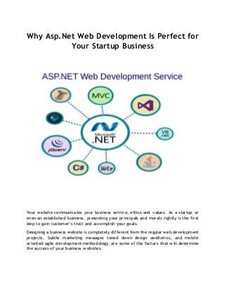 Why Asp.Net Web Development Is Perfect for
Your Startup Business
Your website communicates your business service, ethics and values. As a startup or
even an established business, presenting your principals and morals rightly is the first
step to gain customer’s trust and accomplish your goals.
Designing a business website is completely different from the regular web development
projects. Subtle marketing messages toned down design aesthetics, and mobile
oriented agile development methodology, are some of the factors that will determine
the success of your business websites.
 