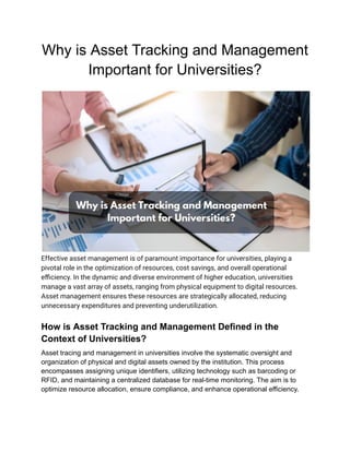Why is Asset Tracking and Management
Important for Universities?
Effective asset management is of paramount importance for universities, playing a
pivotal role in the optimization of resources, cost savings, and overall operational
efficiency. In the dynamic and diverse environment of higher education, universities
manage a vast array of assets, ranging from physical equipment to digital resources.
Asset management ensures these resources are strategically allocated, reducing
unnecessary expenditures and preventing underutilization.
How is Asset Tracking and Management Defined in the
Context of Universities?
Asset tracing and management in universities involve the systematic oversight and
organization of physical and digital assets owned by the institution. This process
encompasses assigning unique identifiers, utilizing technology such as barcoding or
RFID, and maintaining a centralized database for real-time monitoring. The aim is to
optimize resource allocation, ensure compliance, and enhance operational efficiency.
 