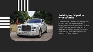 Building Anticipation
with Surprise
Can there be a more exhilarating way
to start your life together than
emerging from the sleek silhouette of
a stretch limo? As you step out, it
adds a magical sense of surprise and
anticipation that stays long in the
memory of your guests.
 