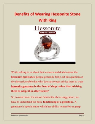 Hessonite.gem.supplies Page 1
Benefits of Wearing Hessonite Stone
With Ring
While talking to us about their concern and doubts about the
hessonite gemstones; people generally bring out this question on
the discussion table that why does astrologer advice them to wear
hessonite gemstone in the form of rings rather than advising
them to adopt it in other forms?
So, to understand the reason behind the above suggestion, we
have to understand the basic functioning of a gemstone. A
gemstone is special entity which has ability to absorbs or grasp
 
