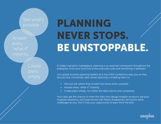 PLANNING
NEVER STOPS.
BE UNSTOPPABLE.
In today’s dynamic marketplace, planning is an essential component throughout the
enterprise, from your front line to the executive suite and everything in between.
Join global business planning leaders at a Hub 2015 conference near you as they
discuss how connected, data-driven planning is enabling them to:
•	 Not just see where they’ve been but know what’s possible
•	 Answer every “what-if” instantly
•	 Create plans simply, no matter the data volume and complexity
You’ll also get the chance to meet the folks who design Anaplan products, ask your
toughest questions, and swap stories with fellow Anaplanners facing the same
challenges as you. Don’t miss your opportunity to learn from the best.
Answer
every
“what-if”
instantly
See what’s
possible
Create
plans
simply
 