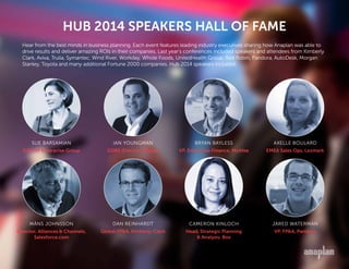 HUB 2014 SPEAKERS HALL OF FAME
IAN YOUNGMAN
GDBS Director, Diageo
AXELLE BOULARD
EMEA Sales Ops, Lexmark
DAN REINHARDT
Global FP&A, Kimberly-Clark
JARED WATERMAN
VP, FP&A, Pandora
SUE BARSAMIAN
SVP, HP Enterprise Group
BRYAN BAYLESS
VP, Enterprise Finance, McAfee
MÅNS JOHNSSON
Director, Alliances & Channels,
Salesforce.com
CAMERON KINLOCH
Head, Strategic Planning
& Analysis, Box
Hear from the best minds in business planning. Each event features leading industry executives sharing how Anaplan was able to
drive results and deliver amazing ROIs in their companies. Last year’s conferences included speakers and attendees from Kimberly
Clark, Aviva, Trulia, Symantec, Wind River, Workday, Whole Foods, UnitedHealth Group, Red Robin, Pandora, AutoDesk, Morgan
Stanley, Toyota and many additional Fortune 2000 companies. Hub 2014 speakers included:
 
