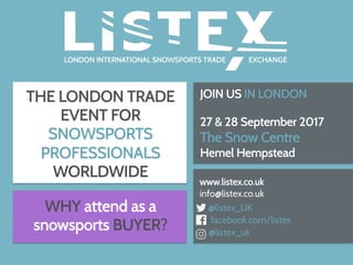 THE LONDON TRADE
EVENT FOR
SNOWSPORTS
PROFESSIONALS
WORLDWIDE
JOIN US IN LONDON
27 & 28 September 2017
The Snow Centre
Hemel Hempstead
	
www.listex.co.uk
info@listex.co.uk
@listex_UK
facebook.com/listex
@listex_uk
WHY attend as a
snowsports BUYER?
 