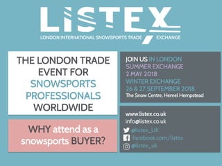 THE LONDON TRADE
EVENT FOR
SNOWSPORTS
PROFESSIONALS
WORLDWIDE
www.listex.co.uk
info@listex.co.uk
@listex_UK
facebook.com/listex
@listex_uk
WHY attend as a
snowsports BUYER?
JOIN US IN LONDON
SUMMER EXCHANGE
2 MAY 2018
WINTER EXCHANGE
26 & 27 SEPTEMBER 2018
The Snow Centre, Hemel Hempstead
	
 