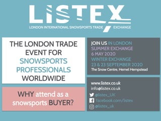 THE LONDON TRADE
EVENT FOR
SNOWSPORTS
PROFESSIONALS
WORLDWIDE
www.listex.co.uk
info@listex.co.uk
@listex_UK
facebook.com/listex
@listex_uk
WHY attend as a
snowsports BUYER?
JOIN US IN LONDON
SUMMER EXCHANGE
6 MAY 2020
WINTER EXCHANGE
23 & 23 SEPTEMBER 2020
The Snow Centre, Hemel Hempstead
	
 