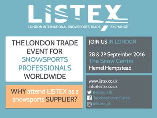 THE LONDON TRADE
EVENT FOR
SNOWSPORTS
PROFESSIONALS
WORLDWIDE
JOIN US IN LONDON
28 & 29 September 2016
The Snow Centre
Hemel Hempstead
	
  
www.listex.co.uk
info@listex.co.uk
@listex_UK
facebook.com/listex
@listex_uk
WHY attend LISTEX as a
snowsports SUPPLIER?
 