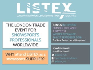 THE LONDON TRADE
EVENT FOR
SNOWSPORTS
PROFESSIONALS
WORLDWIDE
JOIN US IN LONDON
SUMMER EXCHANGE
2 MAY 2018
WINTER EXCHANGE
26 & 27 SEPTEMBER 2018
The Snow Centre, Hemel Hempstead
	
www.listex.co.uk
info@listex.co.uk
@listex_UK
facebook.com/listex
@listex_uk
WHY attend LISTEX as a
snowsports SUPPLIER?
 