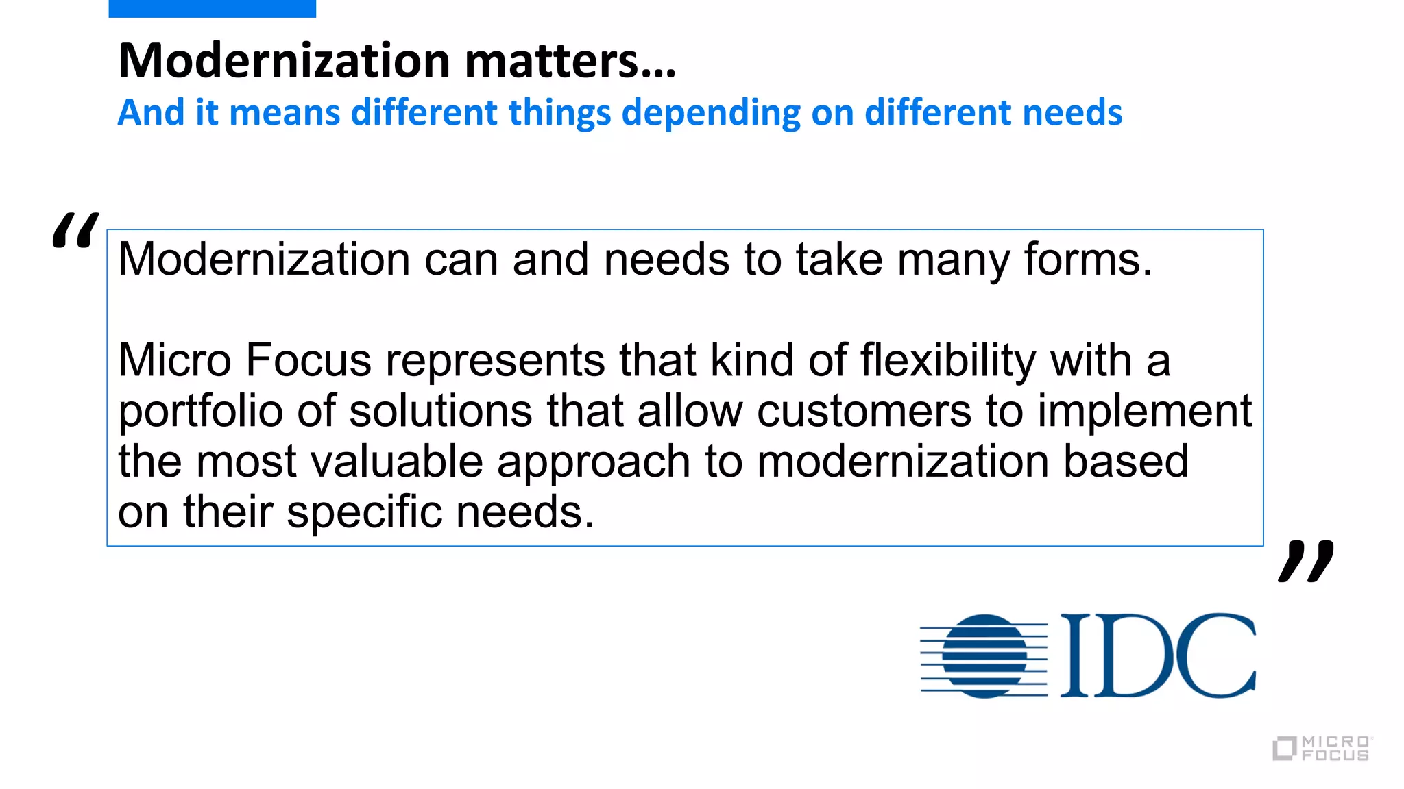 Modernization can and needs to take many forms.
Micro Focus represents that kind of flexibility with a
portfolio of solutions that allow customers to implement
the most valuable approach to modernization based
on their specific needs.
“
”
Modernization matters…
And it means different things depending on different needs
 