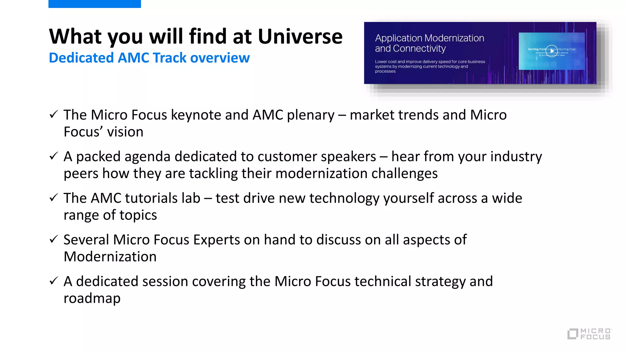  The Micro Focus keynote and AMC plenary – market trends and Micro
Focus’ vision
 A packed agenda dedicated to customer speakers – hear from your industry
peers how they are tackling their modernization challenges
 The AMC tutorials lab – test drive new technology yourself across a wide
range of topics
 Several Micro Focus Experts on hand to discuss on all aspects of
Modernization
 A dedicated session covering the Micro Focus technical strategy and
roadmap
What you will find at Universe
Dedicated AMC Track overview
 