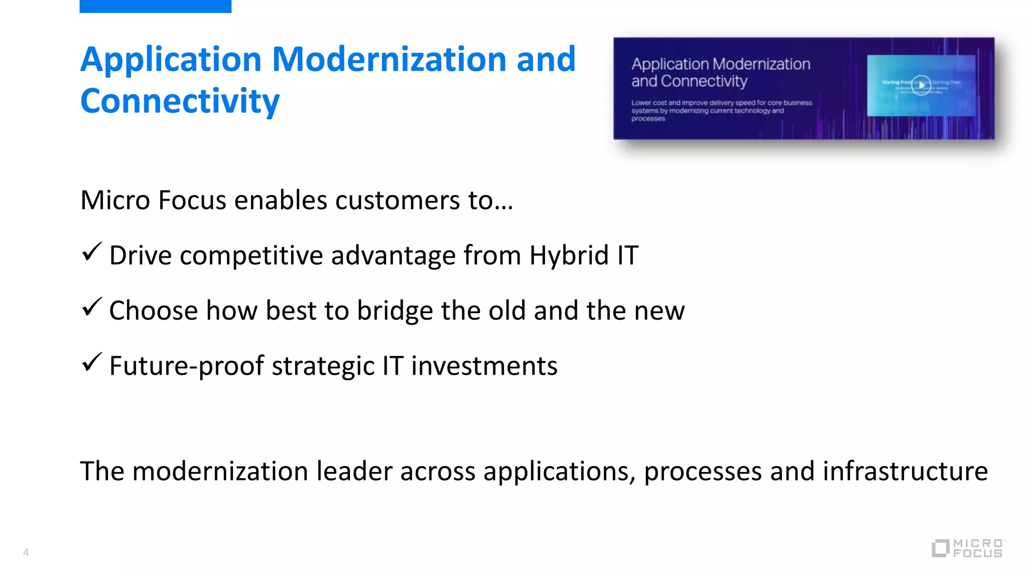 4
Application Modernization and
Connectivity
Micro Focus enables customers to…
 Drive competitive advantage from Hybrid IT
 Choose how best to bridge the old and the new
 Future-proof strategic IT investments
The modernization leader across applications, processes and infrastructure
 