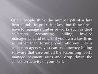 Often, people think the number job of a law 
firm is only to practicing law, but these firms 
have to manage number of works such as debt 
collection, accounting, billing, invoice 
management and others. If you own a law firm, 
so rather than turning your attorney into a 
collection agency, you can use attorney billing 
software that ease out all the accounting work, 
manage payment rates and drop down the 
collection activity of your staff. 
 