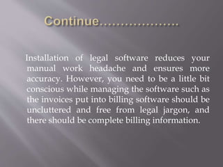Installation of legal software reduces your 
manual work headache and ensures more 
accuracy. However, you need to be a little bit 
conscious while managing the software such as 
the invoices put into billing software should be 
uncluttered and free from legal jargon, and 
there should be complete billing information. 
 