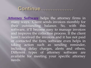 Attorney Software helps the attorney firms in 
many ways. Client sends invoices monthly for 
their outstanding balance. So, with this 
software, it’ll become easy to manage invoices 
and improve the collection process. If the client 
hasn’t received the invoices and it has not paid 
or contacted the firm, software even helps in 
taking action such as sending reminder, 
including delay charges, alerts and others. 
Different types of attorney software are 
available for meeting your specific attorney 
needs. 
 