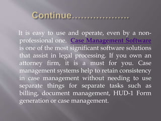 It is easy to use and operate, even by a non-professional 
one. Case Management Software 
is one of the most significant software solutions 
that assist in legal processing. If you own an 
attorney firm, it is a must for you. Case 
management systems help to retain consistency 
in case management without needing to use 
separate things for separate tasks such as 
billing, document management, HUD-1 Form 
generation or case management. 
 