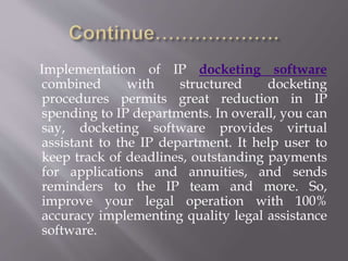 Implementation of IP docketing software 
combined with structured docketing 
procedures permits great reduction in IP 
spending to IP departments. In overall, you can 
say, docketing software provides virtual 
assistant to the IP department. It help user to 
keep track of deadlines, outstanding payments 
for applications and annuities, and sends 
reminders to the IP team and more. So, 
improve your legal operation with 100% 
accuracy implementing quality legal assistance 
software. 
 