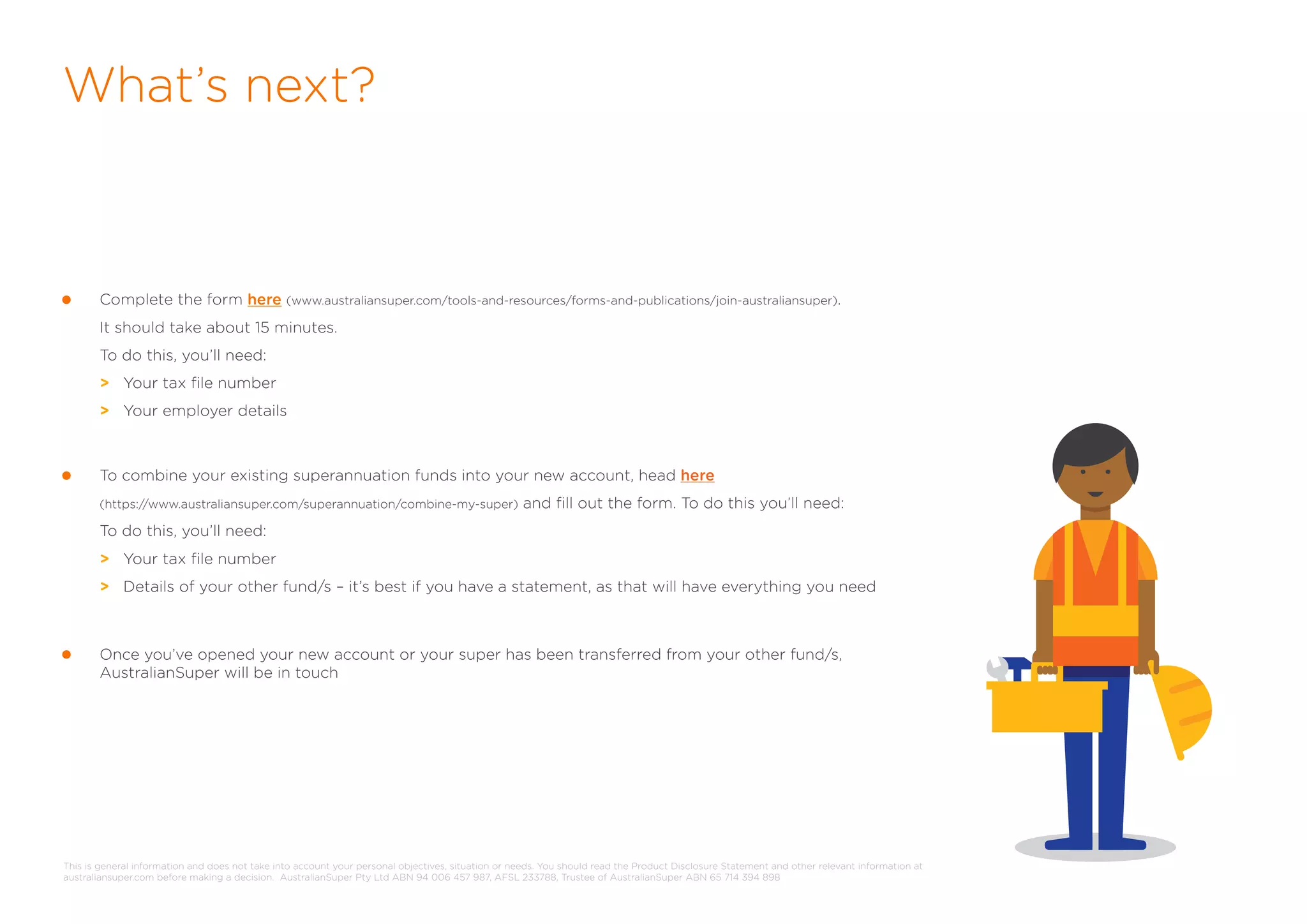 What’s next?
Complete the form here (www.australiansuper.com/tools-and-resources/forms-and-publications/join-australiansuper).
It should take about 15 minutes.
To do this, you’ll need:
> Your tax file number
> Your employer details
To combine your existing superannuation funds into your new account, head here
(https://www.australiansuper.com/superannuation/combine-my-super) and fill out the form. To do this you’ll need:
To do this, you’ll need:
> Your tax file number
> Details of your other fund/s – it’s best if you have a statement, as that will have everything you need
Once you’ve opened your new account or your super has been transferred from your other fund/s,
AustralianSuper will be in touch
This is general information and does not take into account your personal objectives, situation or needs. You should read the Product Disclosure Statement and other relevant information at
australiansuper.com before making a decision. AustralianSuper Pty Ltd ABN 94 006 457 987, AFSL 233788, Trustee of AustralianSuper ABN 65 714 394 898
 