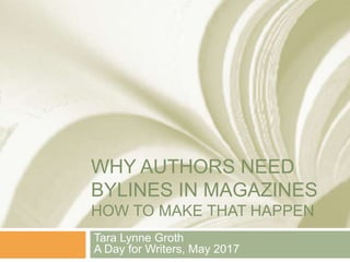 WHY AUTHORS NEED
BYLINES IN MAGAZINES
HOW TO MAKE THAT HAPPEN
Tara Lynne Groth
A Day for Writers, May 2017
 