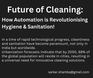 In a time of rapid technological progress, cleanliness
and sanitation have become paramount, not only in
India but worldwide.
Urbanization forecasts indicate that by 2050, 68% of
the global population will reside in cities, resulting in
a universal need for innovative cleaning solutions.
sarkar.shamba@gmail.com
How Automation is Revolutionising
Hygiene & Sanitation!
Future of Cleaning:
 