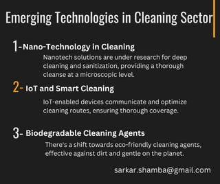 Emerging Technologies in Cleaning Sector
1-
2-
3-
Nanotech solutions are under research for deep
cleaning and sanitization, providing a thorough
cleanse at a microscopic level.
Nano-Technology in Cleaning
IoT and Smart Cleaning
IoT-enabled devices communicate and optimize
cleaning routes, ensuring thorough coverage.
Biodegradable Cleaning Agents
There's a shift towards eco-friendly cleaning agents,
effective against dirt and gentle on the planet.
sarkar.shamba@gmail.com
 