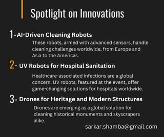Spotlight on Innovations
1-
2-
3-
These robots, armed with advanced sensors, handle
cleaning challenges worldwide, from Europe and
Asia to the Americas.
AI-Driven Cleaning Robots
UV Robots for Hospital Sanitation
Healthcare-associated infections are a global
concern. UV robots, featured at the event, offer
game-changing solutions for hospitals worldwide.
Drones for Heritage and Modern Structures
Drones are emerging as a global solution for
cleaning historical monuments and skyscrapers
alike.
sarkar.shamba@gmail.com
 
