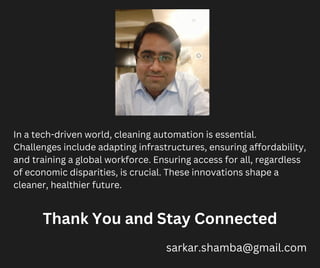 In a tech-driven world, cleaning automation is essential.
Challenges include adapting infrastructures, ensuring affordability,
and training a global workforce. Ensuring access for all, regardless
of economic disparities, is crucial. These innovations shape a
cleaner, healthier future.
Thank You and Stay Connected
sarkar.shamba@gmail.com
 