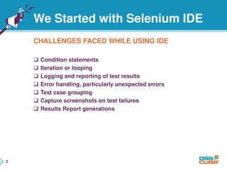 2
We Started with Selenium IDE
CHALLENGES FACED WHILE USING IDE
 Condition statements
 Iteration or looping
 Logging and reporting of test results
 Error handling, particularly unexpected errors
 Test case grouping
 Capture screenshots on test failures
 Results Report generations
2
 