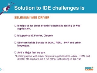 3
Solution to IDE challenges is
SELENIUM WEB DRIVER
 It helps us for cross browser automated testing of web
application.
 It supports IE, Firefox, Chrome.
 User can writes Scripts in JAVA , PERL , PHP and other
languages.
 And a Major fact we say
“Learning about web driver helps us to get closer to JAVA , HTML and
XPATH etc. its more like a fun rather just clicking in IDE” 
3
 